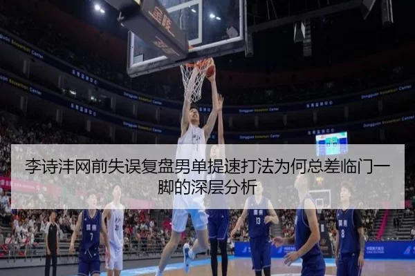 李诗沣网前失误复盘男单提速打法为何总差临门一脚的深层分析